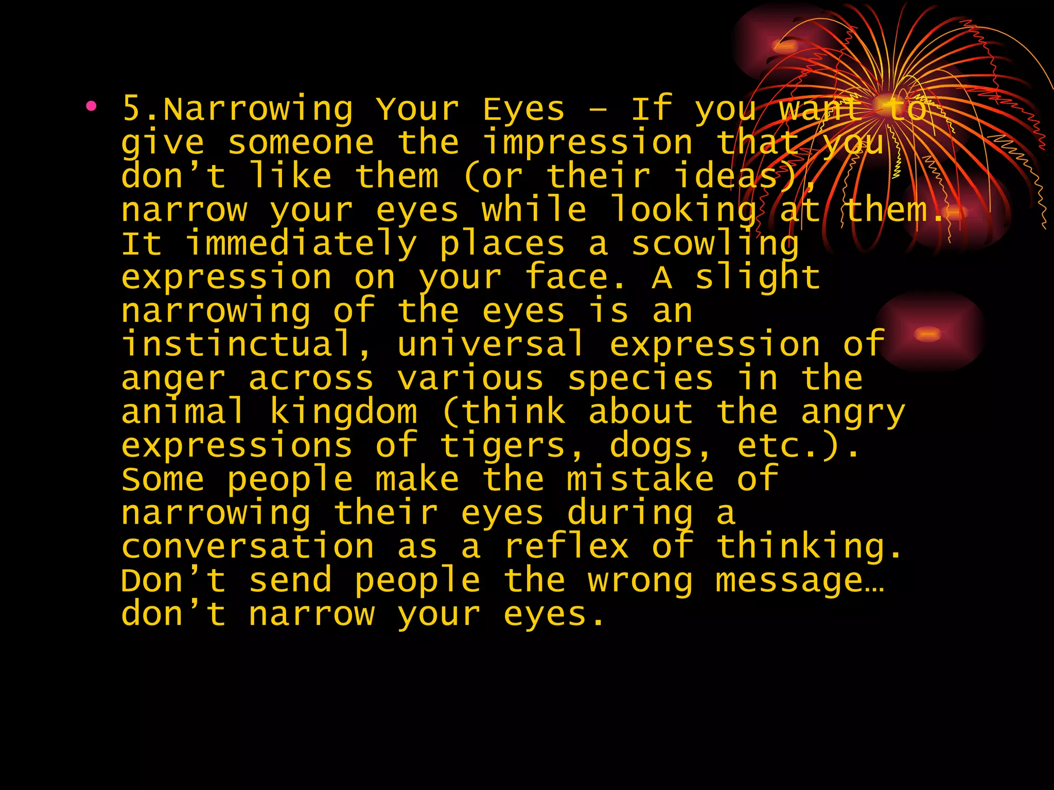 5.Narrowing Your Eyes – If you want to give someone the impression that you don’t like them (or their ideas), narrow your eyes while looking at them. It immediately places a scowling expression on your face. A slight narrowing of the eyes is an instinctual, universal expression of anger across various species in the animal kingdom (think about the angry expressions of tigers, dogs, etc.). Some people make the mistake of narrowing their eyes during a conversation as a reflex of thinking. Don’t send people the wrong message… don’t narrow your eyes. 