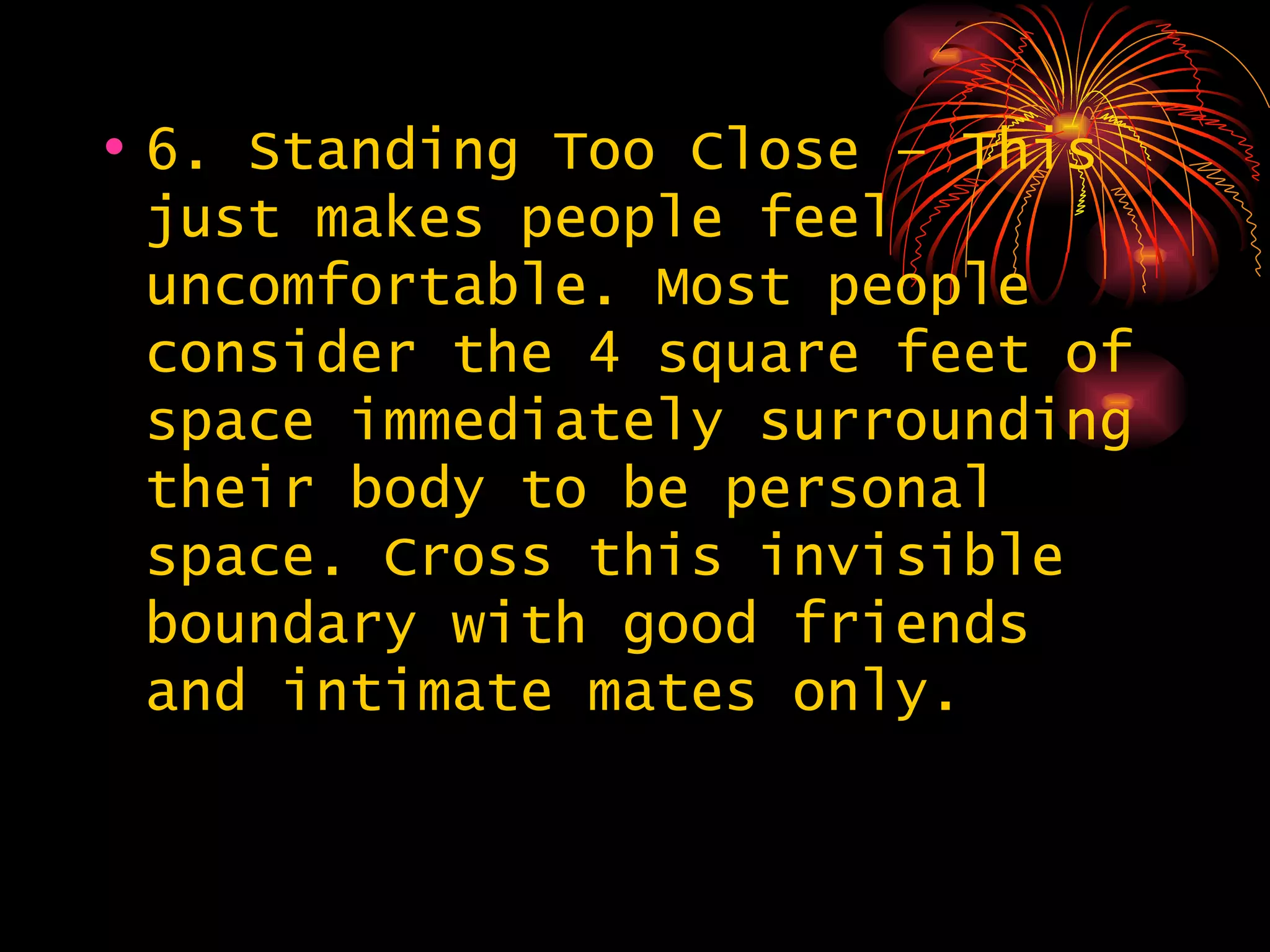 6. Standing Too Close – This just makes people feel uncomfortable. Most people consider the 4 square feet of space immediately surrounding their body to be personal space. Cross this invisible boundary with good friends and intimate mates only. 