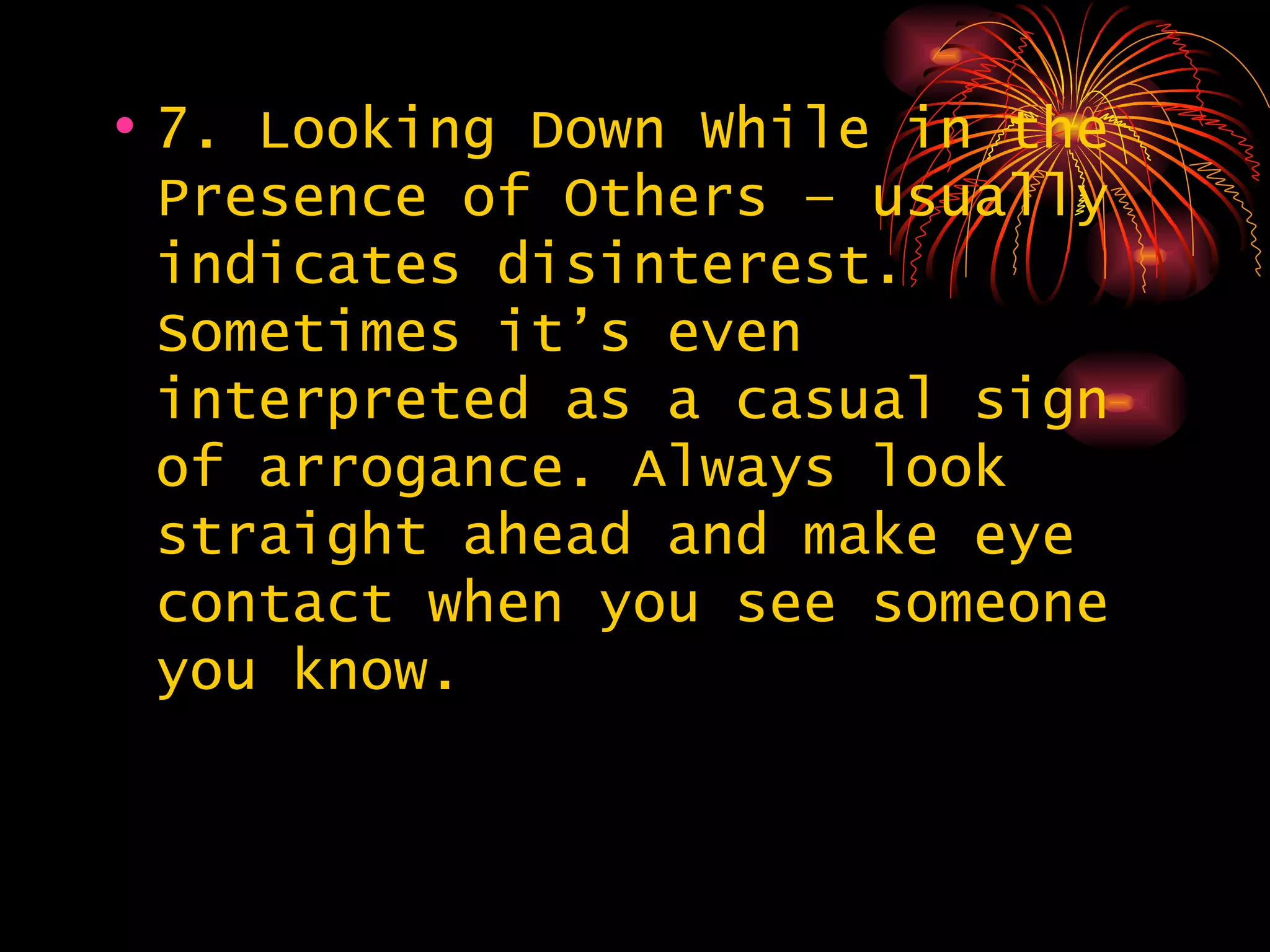7. Looking Down While in the Presence of Others – usually indicates disinterest. Sometimes it’s even interpreted as a casual sign of arrogance. Always look straight ahead and make eye contact when you see someone you know. 