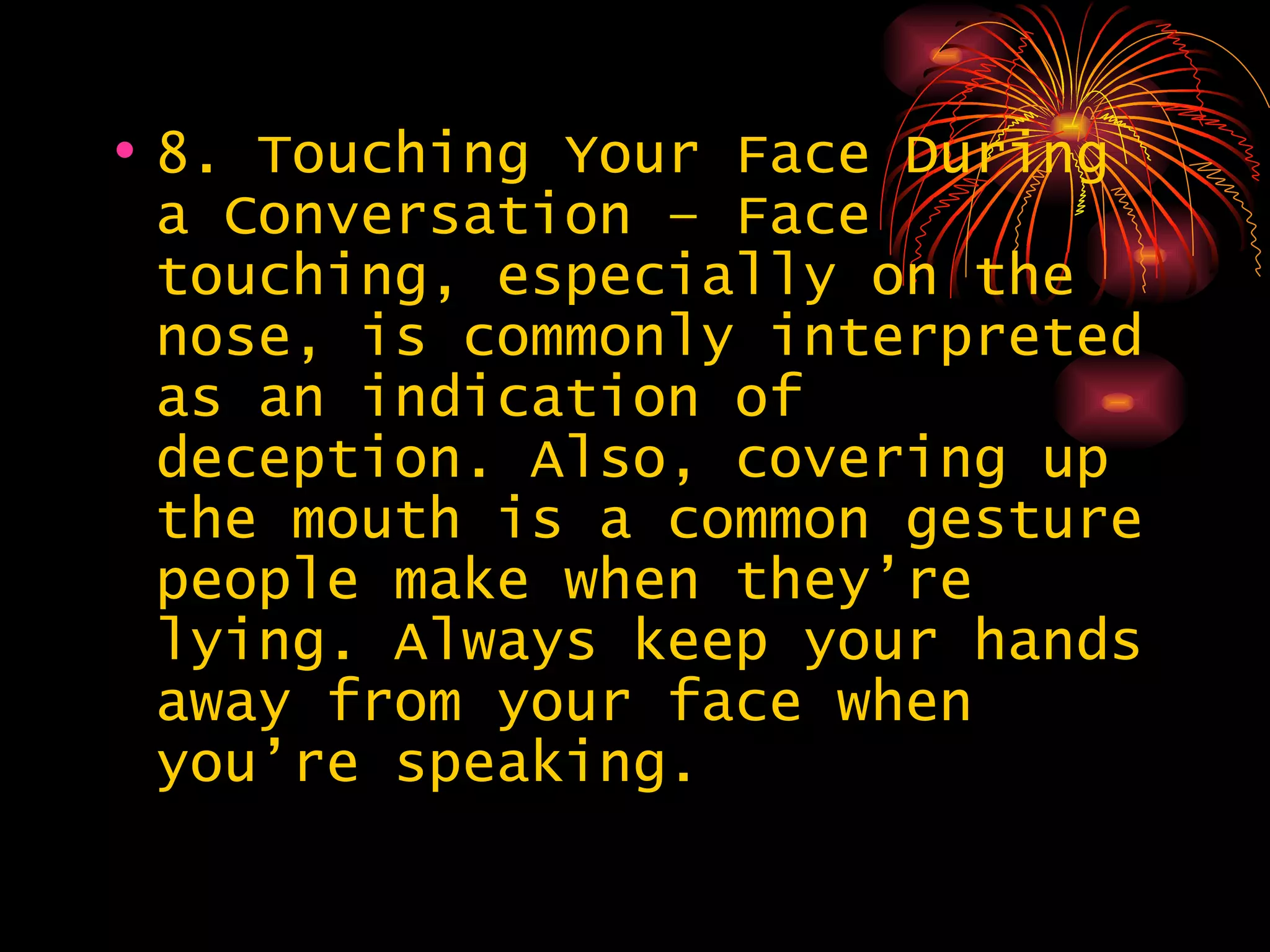 8. Touching Your Face During a Conversation – Face touching, especially on the nose, is commonly interpreted as an indication of deception. Also, covering up the mouth is a common gesture people make when they’re lying. Always keep your hands away from your face when you’re speaking.  