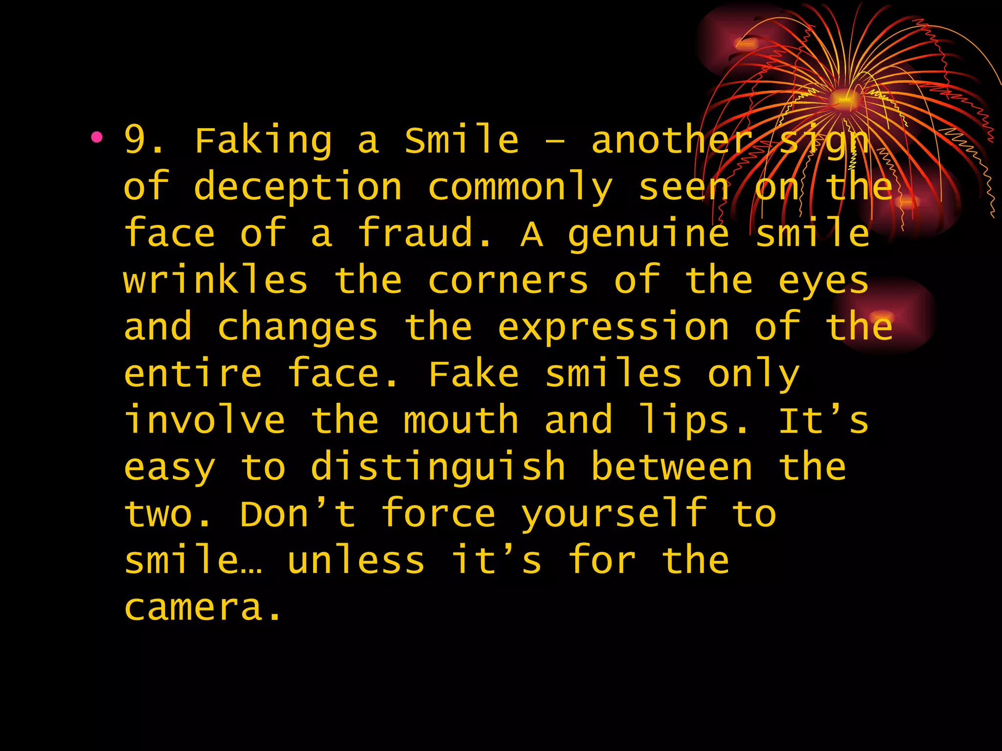 9. Faking a Smile – another sign of deception commonly seen on the face of a fraud. A genuine smile wrinkles the corners of the eyes and changes the expression of the entire face. Fake smiles only involve the mouth and lips. It’s easy to distinguish between the two. Don’t force yourself to smile… unless it’s for the camera.  