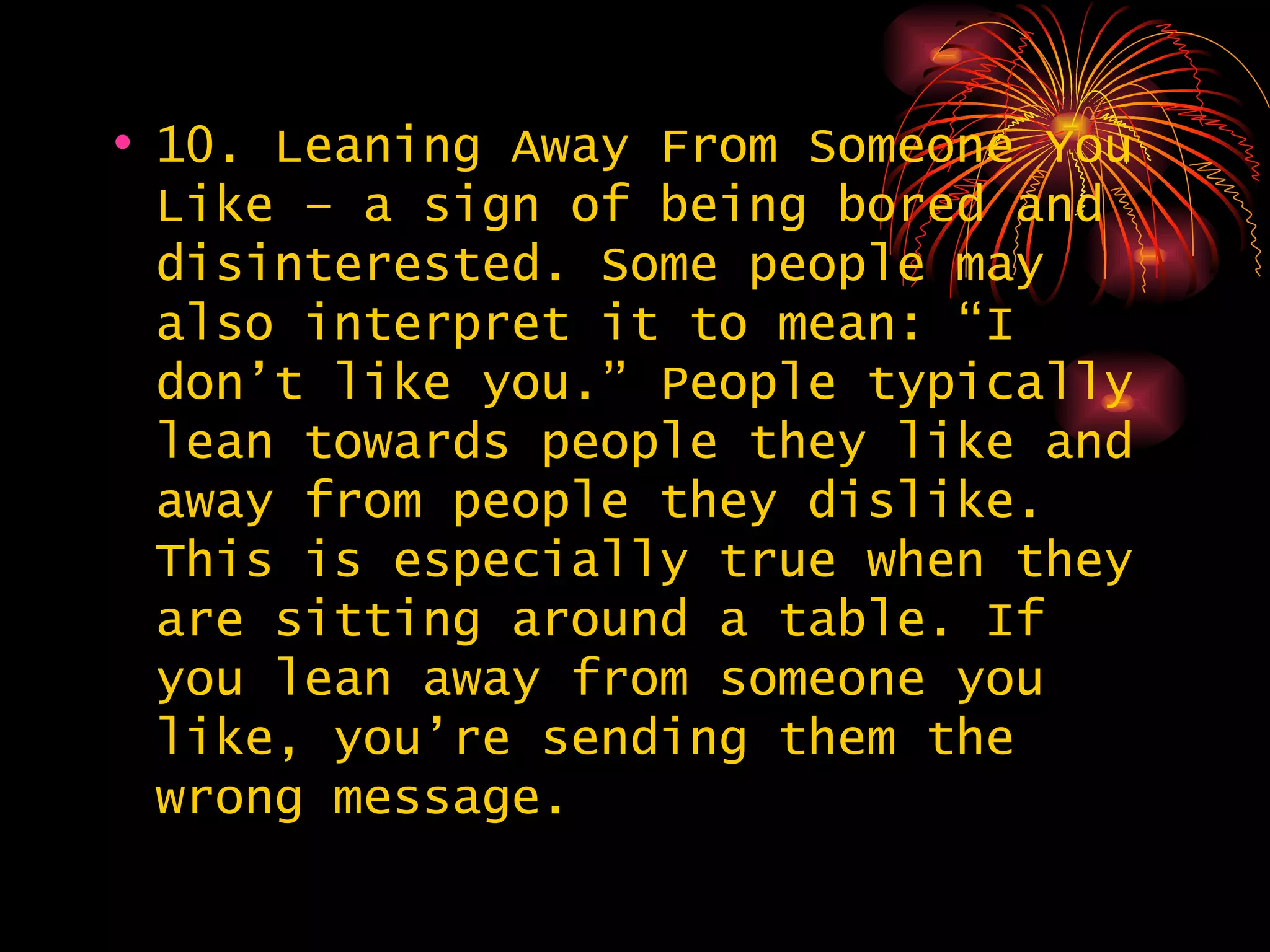 10. Leaning Away From Someone You Like – a sign of being bored and disinterested. Some people may also interpret it to mean: “I don’t like you.” People typically lean towards people they like and away from people they dislike. This is especially true when they are sitting around a table. If you lean away from someone you like, you’re sending them the wrong message.  