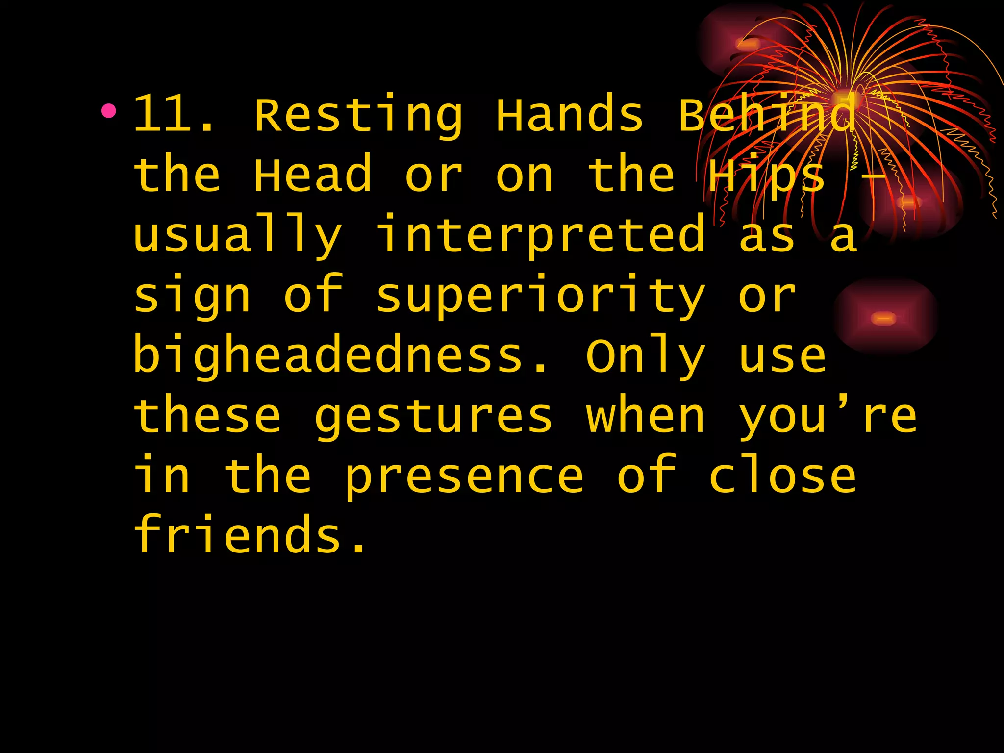 11. Resting Hands Behind the Head or on the Hips – usually interpreted as a sign of superiority or bigheadedness. Only use these gestures when you’re in the presence of close friends. 
