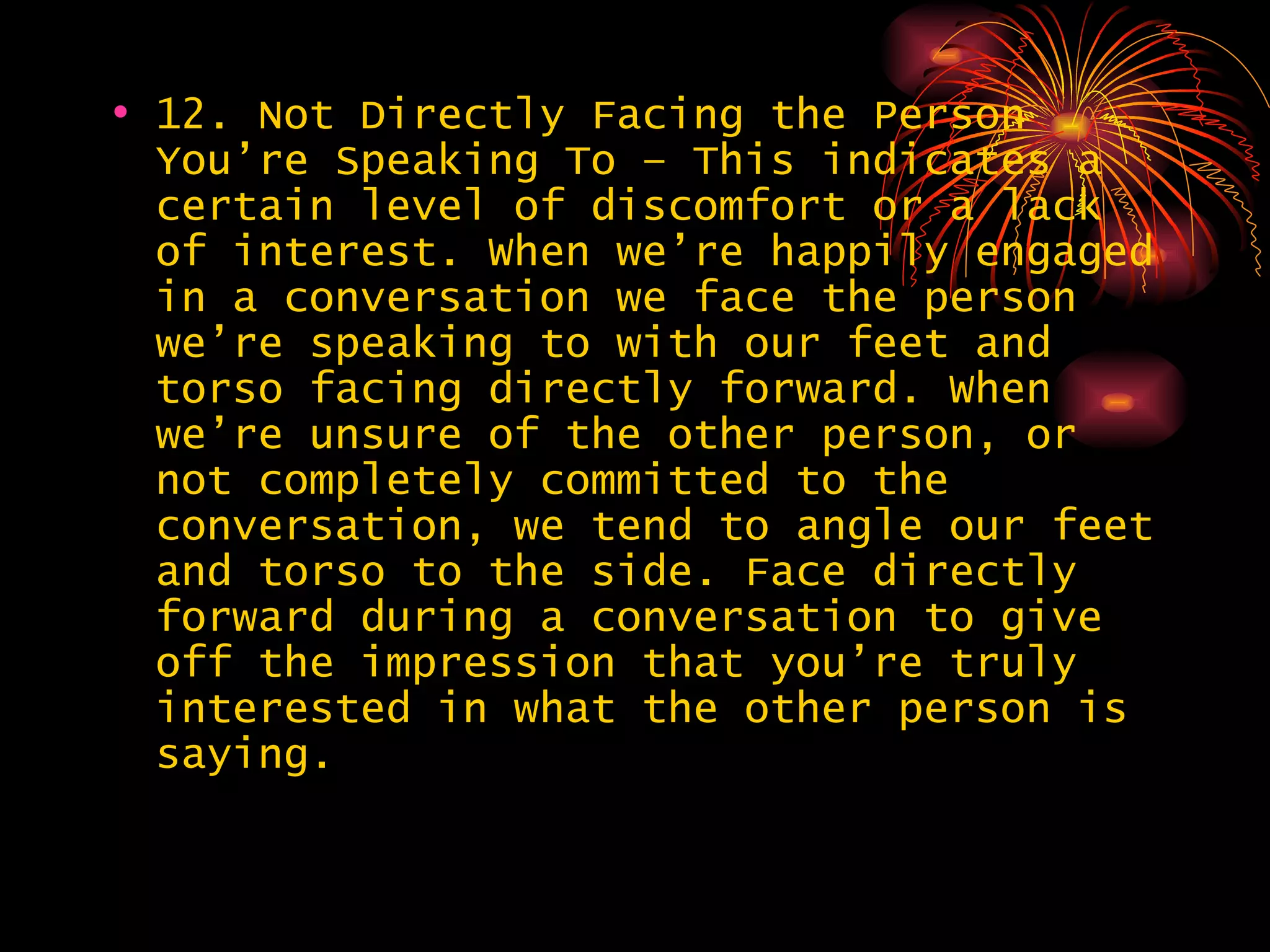 12. Not Directly Facing the Person You’re Speaking To – This indicates a certain level of discomfort or a lack of interest. When we’re happily engaged in a conversation we face the person we’re speaking to with our feet and torso facing directly forward. When we’re unsure of the other person, or not completely committed to the conversation, we tend to angle our feet and torso to the side. Face directly forward during a conversation to give off the impression that you’re truly interested in what the other person is saying. 