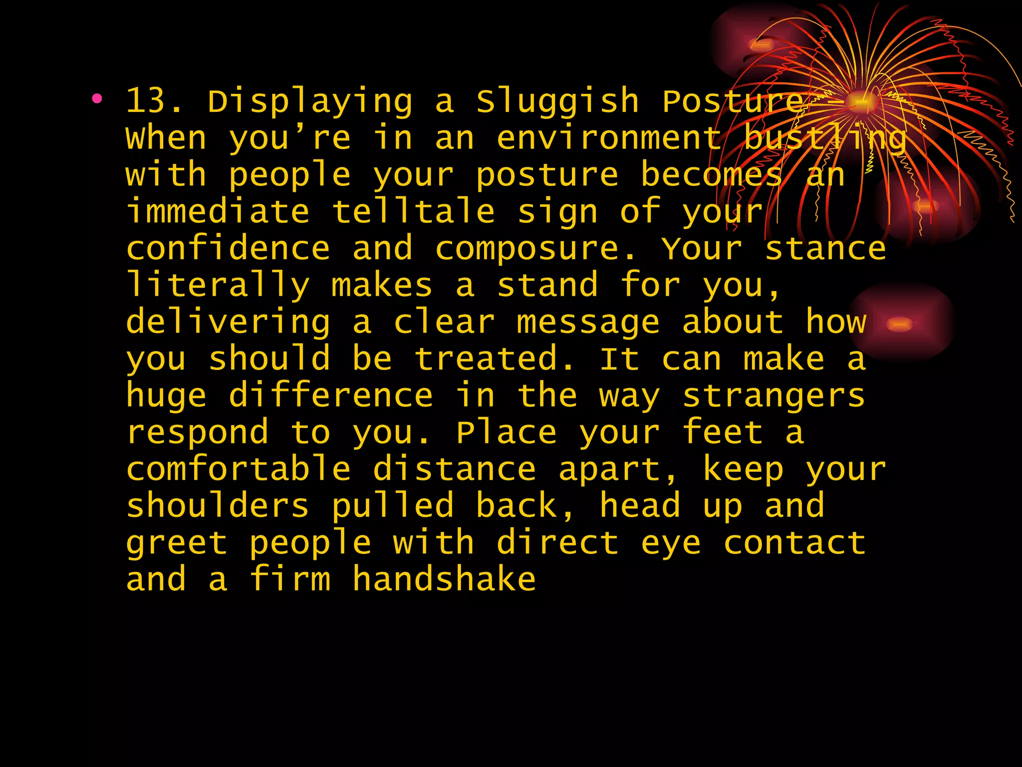 13. Displaying a Sluggish Posture – When you’re in an environment bustling with people your posture becomes an immediate telltale sign of your confidence and composure. Your stance literally makes a stand for you, delivering a clear message about how you should be treated. It can make a huge difference in the way strangers respond to you. Place your feet a comfortable distance apart, keep your shoulders pulled back, head up and greet people with direct eye contact and a firm handshake  