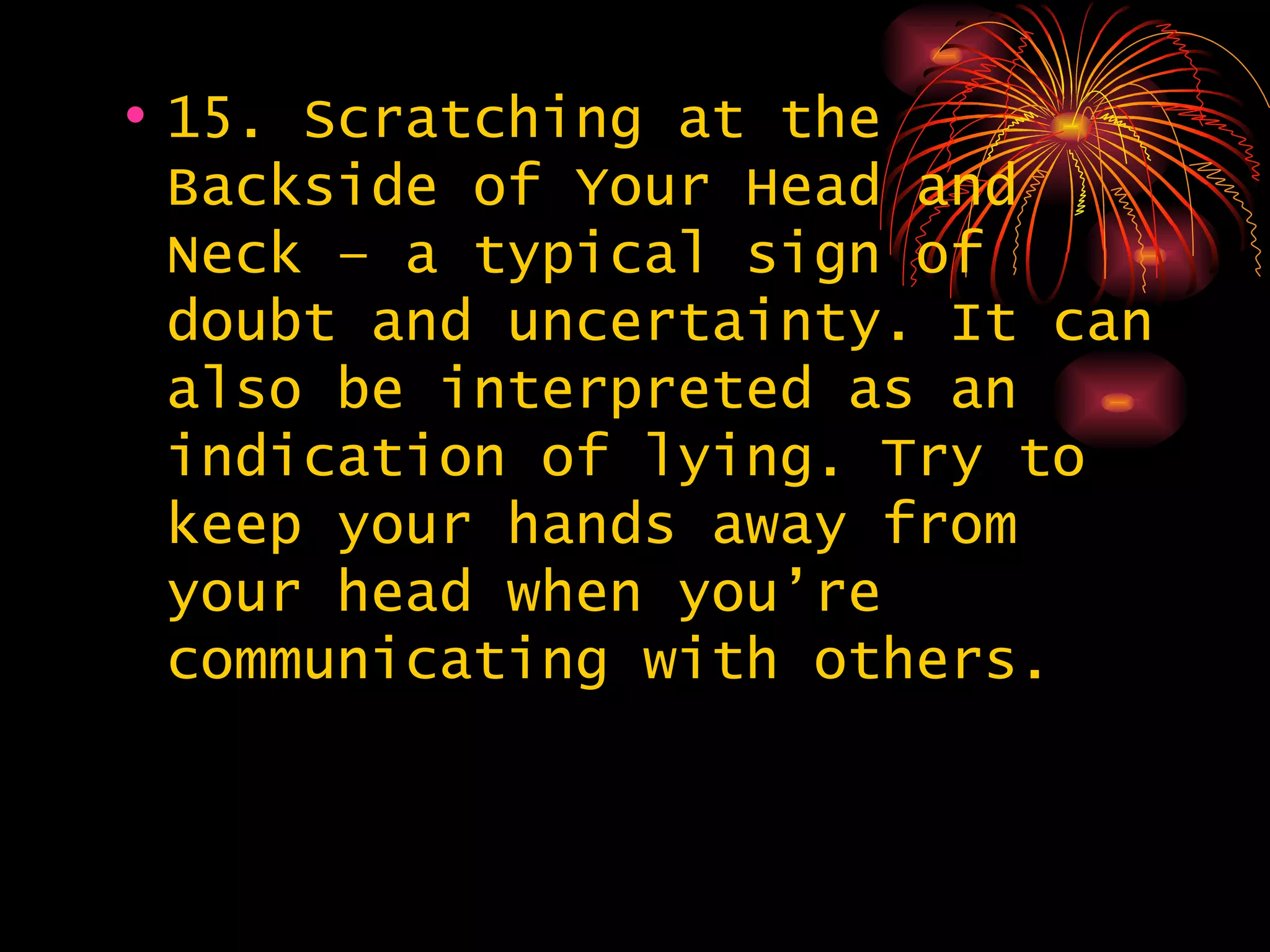15. Scratching at the Backside of Your Head and Neck – a typical sign of doubt and uncertainty. It can also be interpreted as an indication of lying. Try to keep your hands away from your head when you’re communicating with others. 