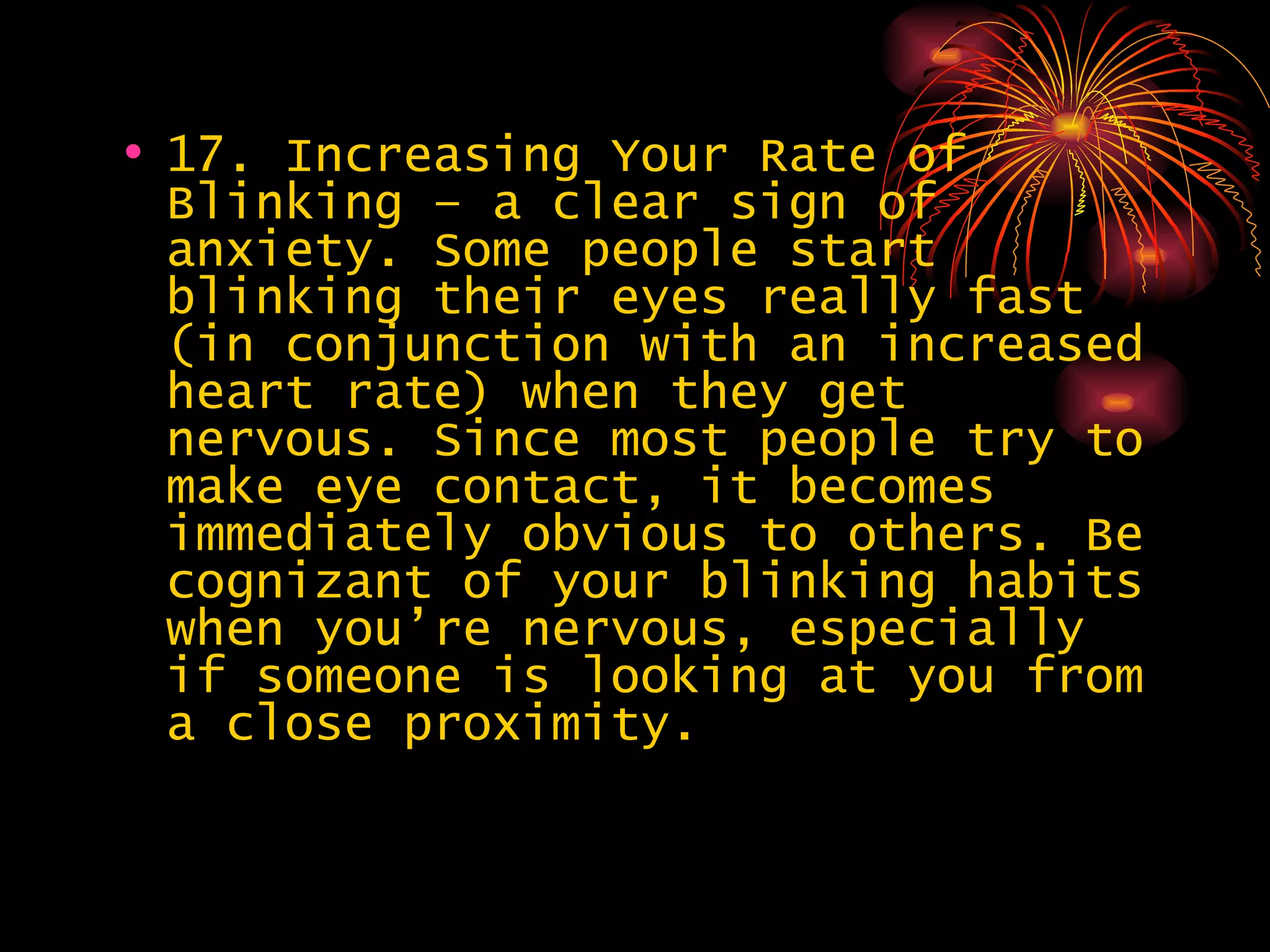 17. Increasing Your Rate of Blinking – a clear sign of anxiety. Some people start blinking their eyes really fast (in conjunction with an increased heart rate) when they get nervous. Since most people try to make eye contact, it becomes immediately obvious to others. Be cognizant of your blinking habits when you’re nervous, especially if someone is looking at you from a close proximity.  