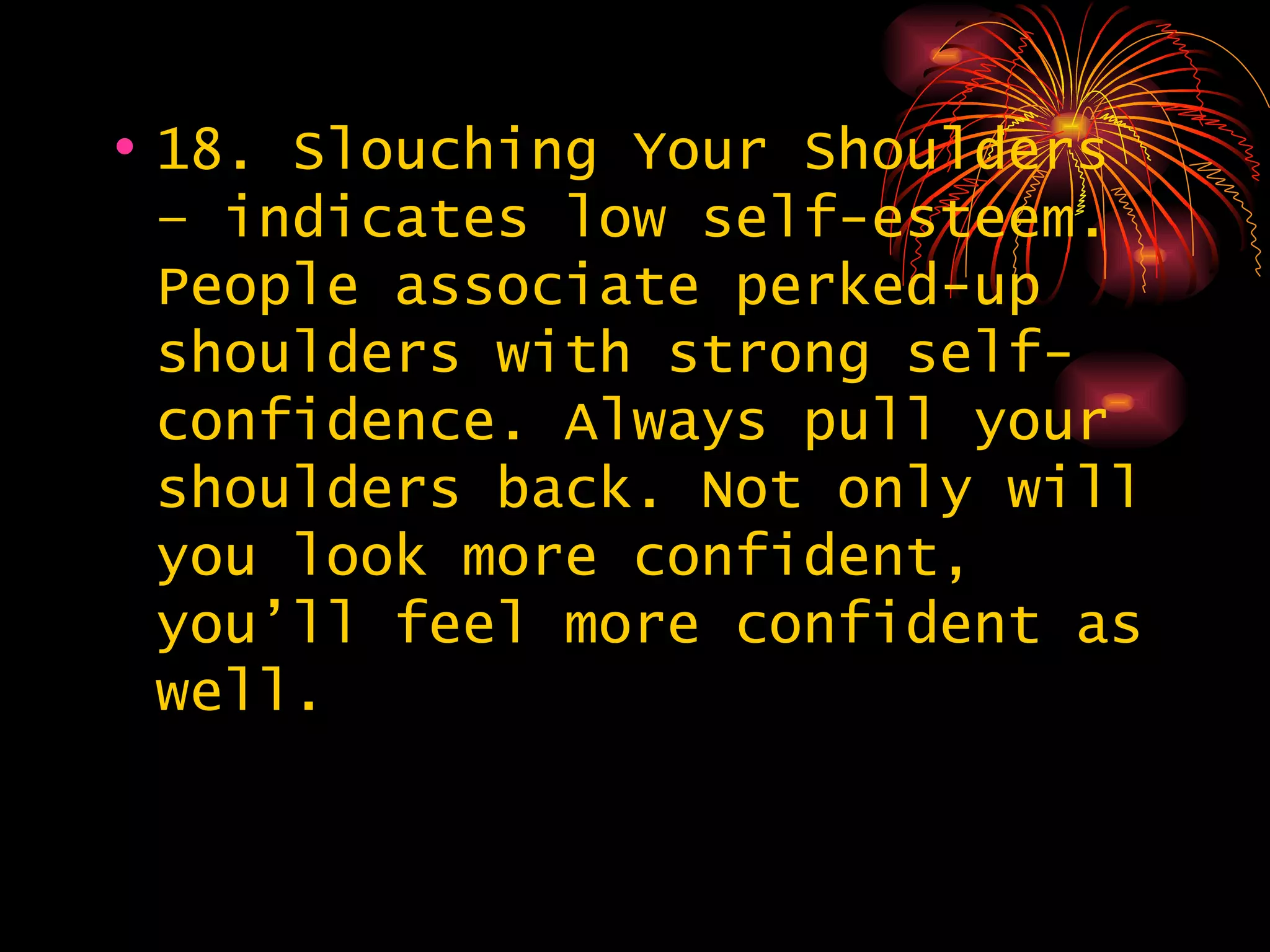 18. Slouching Your Shoulders – indicates low self-esteem. People associate perked-up shoulders with strong self-confidence. Always pull your shoulders back. Not only will you look more confident, you’ll feel more confident as well. 