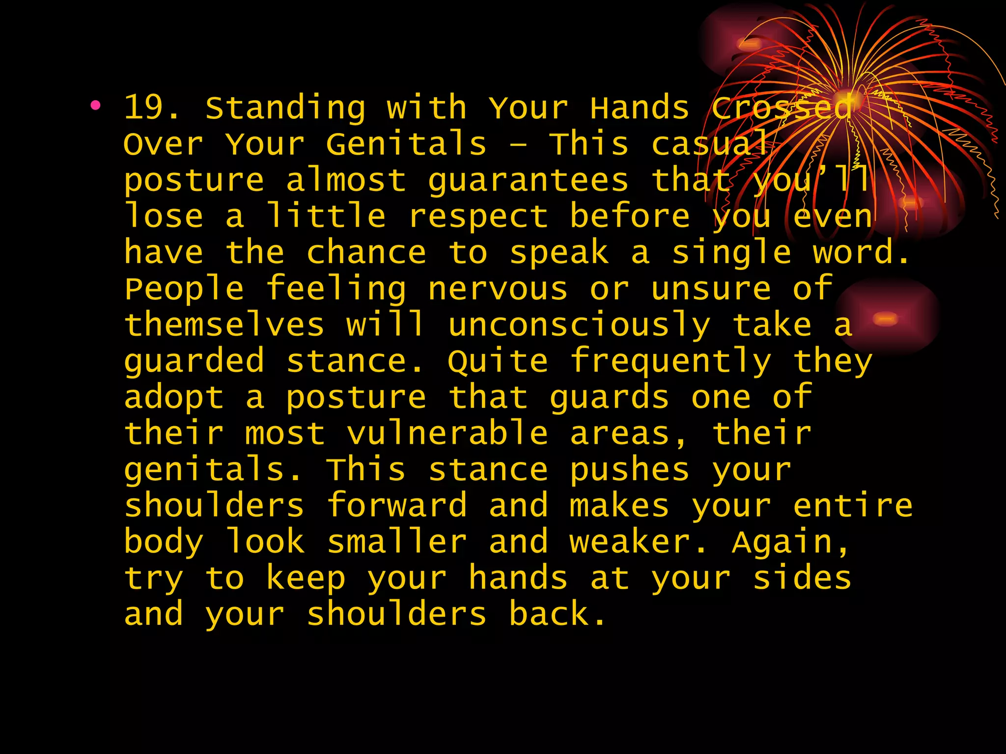 19. Standing with Your Hands Crossed Over Your Genitals – This casual posture almost guarantees that you’ll lose a little respect before you even have the chance to speak a single word. People feeling nervous or unsure of themselves will unconsciously take a guarded stance. Quite frequently they adopt a posture that guards one of their most vulnerable areas, their genitals. This stance pushes your shoulders forward and makes your entire body look smaller and weaker. Again, try to keep your hands at your sides and your shoulders back.  