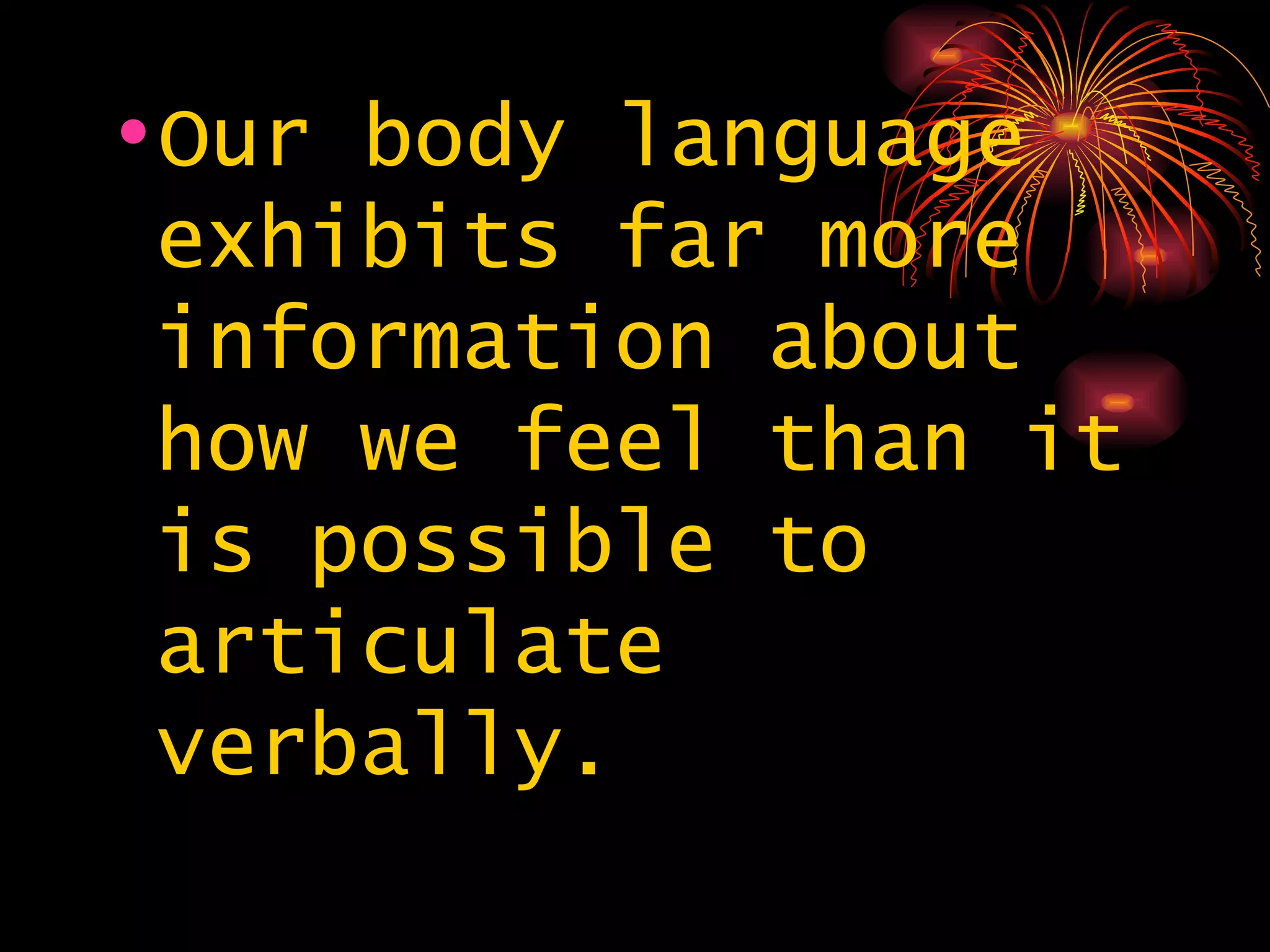 Our body language exhibits far more information about how we feel than it is possible to articulate verbally.  
