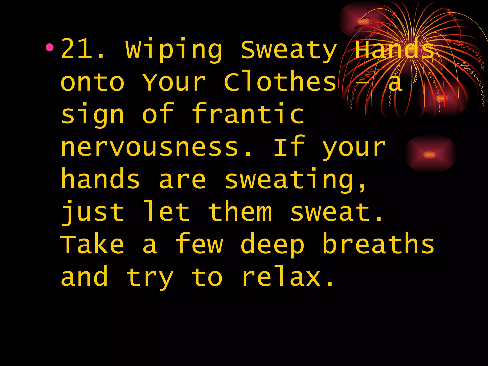 21. Wiping Sweaty Hands onto Your Clothes – a sign of frantic nervousness. If your hands are sweating, just let them sweat. Take a few deep breaths and try to relax. 