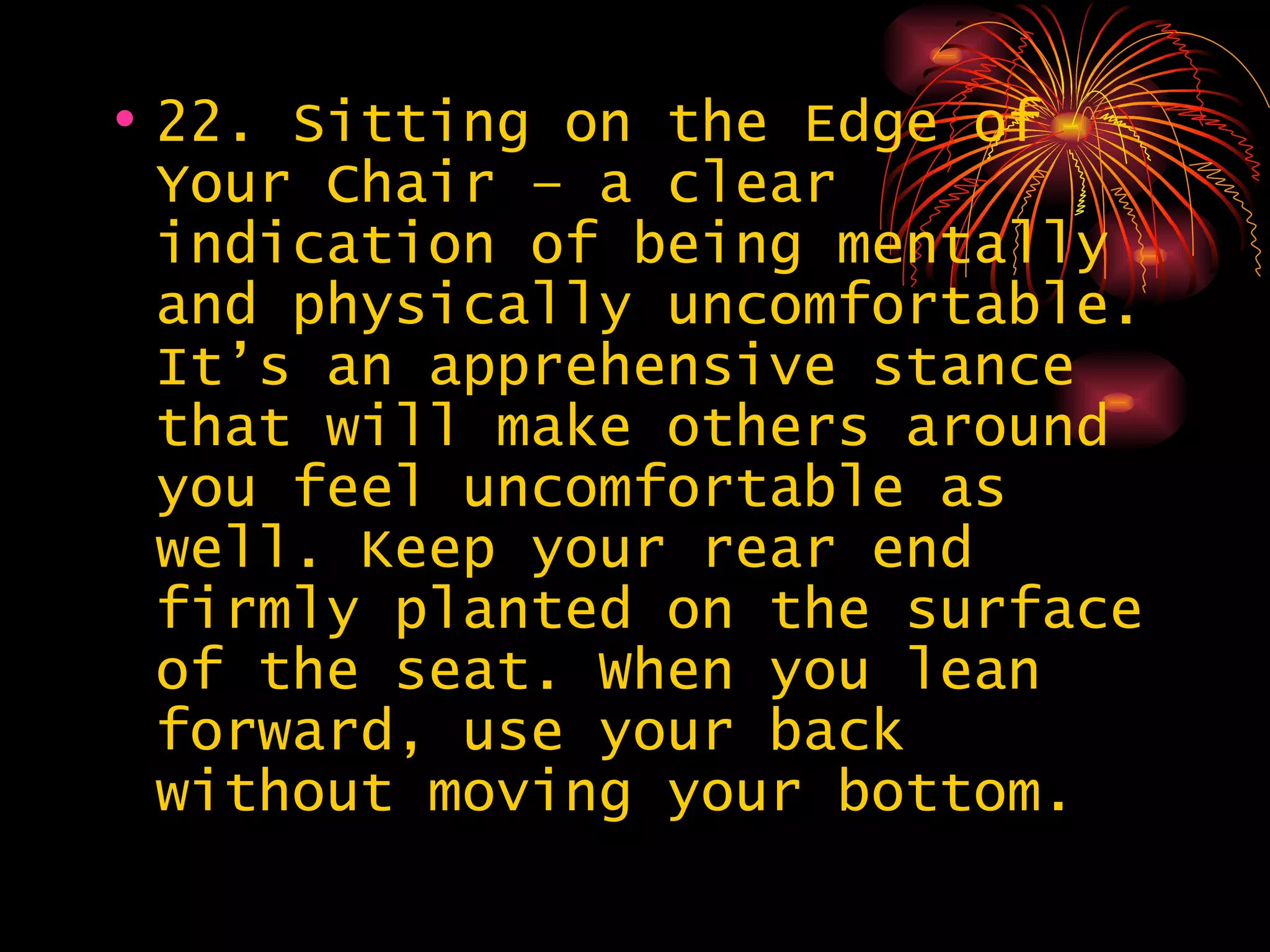 22. Sitting on the Edge of Your Chair – a clear indication of being mentally and physically uncomfortable. It’s an apprehensive stance that will make others around you feel uncomfortable as well. Keep your rear end firmly planted on the surface of the seat. When you lean forward, use your back without moving your bottom.  