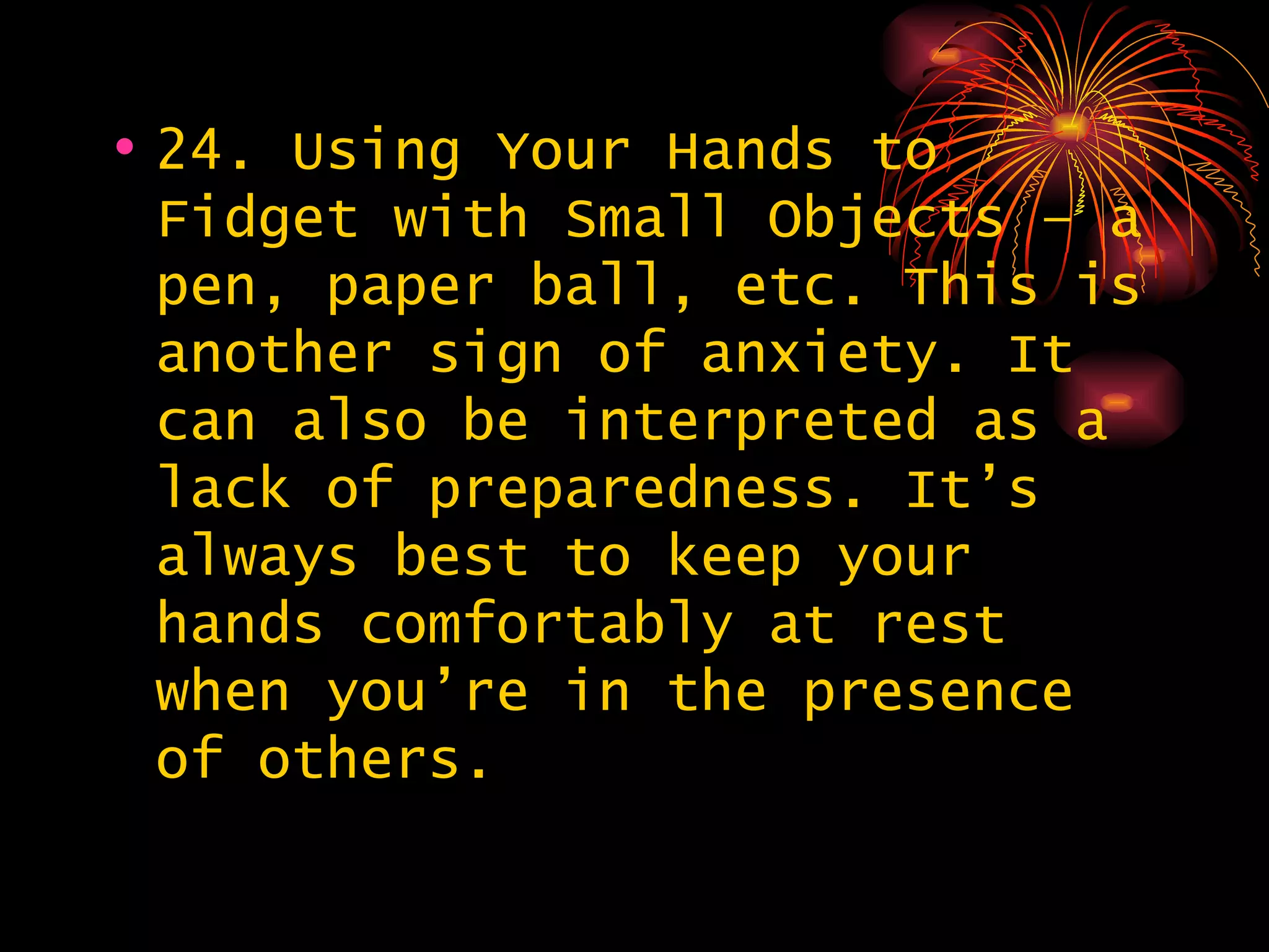 24. Using Your Hands to Fidget with Small Objects – a pen, paper ball, etc. This is another sign of anxiety. It can also be interpreted as a lack of preparedness. It’s always best to keep your hands comfortably at rest when you’re in the presence of others. 