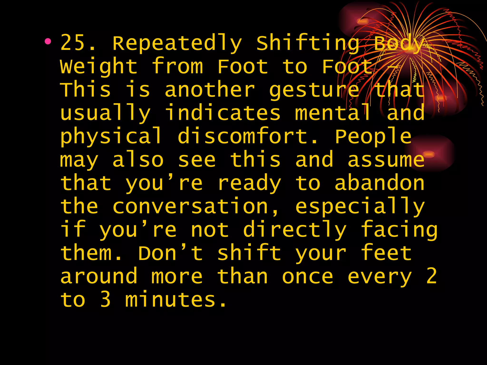25. Repeatedly Shifting Body Weight from Foot to Foot – This is another gesture that usually indicates mental and physical discomfort. People may also see this and assume that you’re ready to abandon the conversation, especially if you’re not directly facing them. Don’t shift your feet around more than once every 2 to 3 minutes.  
