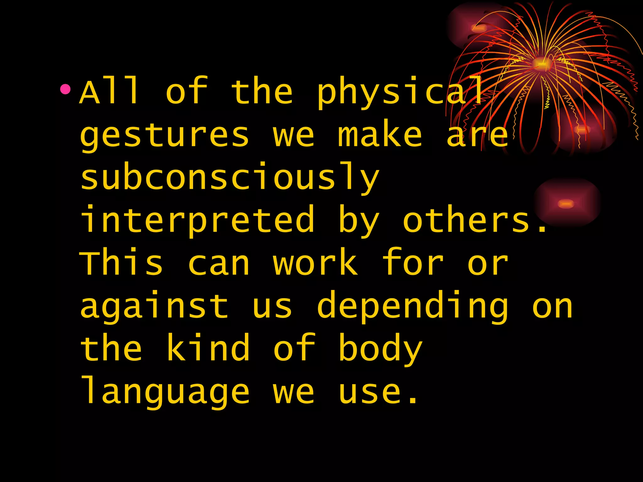 All of the physical gestures we make are subconsciously interpreted by others. This can work for or against us depending on the kind of body language we use.  