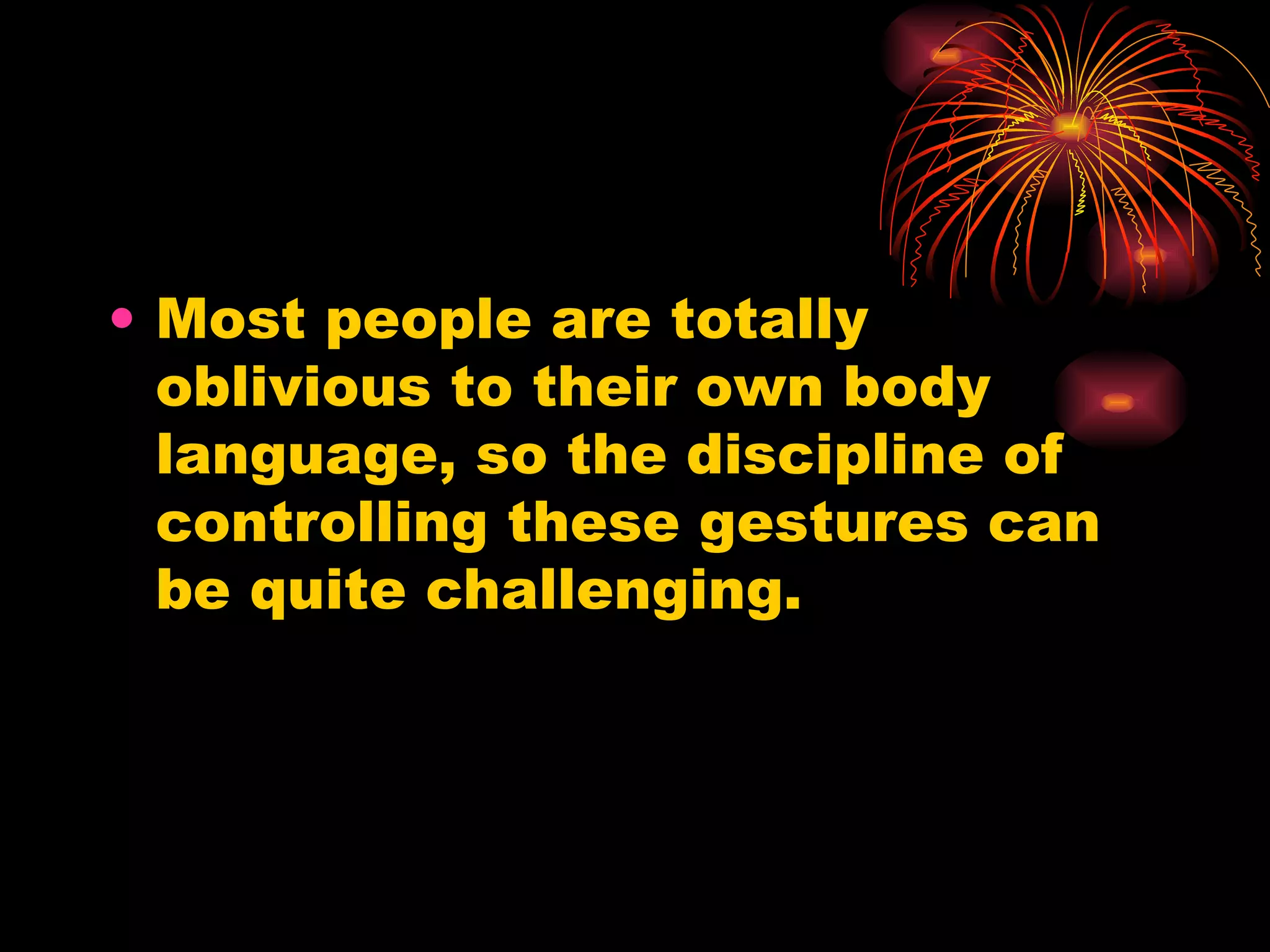 Most people are totally oblivious to their own body language, so the discipline of controlling these gestures can be quite challenging.  