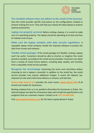 The installed software does not adhere to the needs of the business:
Give the rental provider specific instructions on the configurations needed to
prevent making this error. They will help you choose the ideal laptop to achieve
optimal productivity.
Laptop not properly serviced: Before renting a laptop, it is crucial to make
sure it is operating properly. The laptop should be operating at its best and free
of malware and viruses.
Make sure the laptop complies with data security regulations: A
reputable laptop rental company installs the required software to protect the
data from viruses and malware.
Flexible rental packages: If the rental package isn't flexible, renting a laptop
won't be useful. Customers should be able to shorten or lengthen the rental
period as needed, according to the rental service provider. Customers can select
from a variety of rental tenure options, including daily, weekly, and monthly,
from a reputable rental service provider.
Recognize the terminology: Examining the terms and restrictions before
choosing to rent a laptop is essential. In addition to the rental fee, the rental
service provider may impose additional charges. It covers the deposit, tax,
shipment (in the event that home delivery is chosen), and late fees.
Techno Edge Systems LLC provides the most recent Laptop Rental UAE of all
brands and models for businesses.
Renting a laptop from us is an excellent alternative for businesses in Dubai. Our
tailored laptops are ideal for all business tasks and include the specifications and
programs that our customers require. Contact us at +971-54-4653108.
Visit www.laptoprentaluae.com for the latest Laptop Rental in Dubai.
 