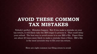 AVOID THESE COMMON
TAX MISTAKES
Nobody’s perfect. Mistakes happen. But if you make a mistake on your
tax return, it will likely take the IRS longer to process it. That could delay
your refund. The best way to avoid errors is to use IRS e-file. Paper filers
are about 20 times more likely to make a mistake than e-filers. IRS e-file
is the most accurate way to file your tax return.
Here are eight common tax-filing errors to avoid.
 