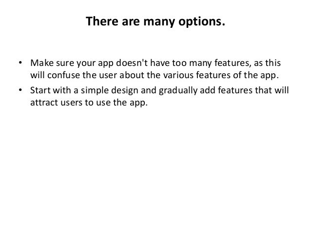 There are many options.
• Make sure your app doesn't have too many features, as this
will confuse the user about the various features of the app.
• Start with a simple design and gradually add features that will
attract users to use the app.
 