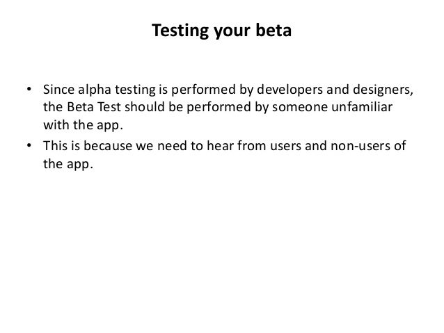 Testing your beta
• Since alpha testing is performed by developers and designers,
the Beta Test should be performed by someone unfamiliar
with the app.
• This is because we need to hear from users and non-users of
the app.
 