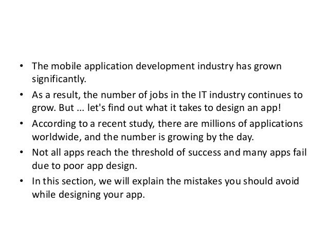 • The mobile application development industry has grown
significantly.
• As a result, the number of jobs in the IT industry continues to
grow. But ... let's find out what it takes to design an app!
• According to a recent study, there are millions of applications
worldwide, and the number is growing by the day.
• Not all apps reach the threshold of success and many apps fail
due to poor app design.
• In this section, we will explain the mistakes you should avoid
while designing your app.
 