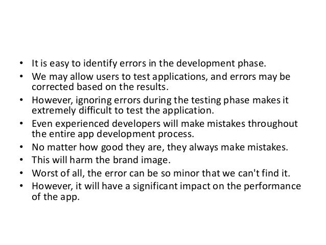 • It is easy to identify errors in the development phase.
• We may allow users to test applications, and errors may be
corrected based on the results.
• However, ignoring errors during the testing phase makes it
extremely difficult to test the application.
• Even experienced developers will make mistakes throughout
the entire app development process.
• No matter how good they are, they always make mistakes.
• This will harm the brand image.
• Worst of all, the error can be so minor that we can't find it.
• However, it will have a significant impact on the performance
of the app.
 