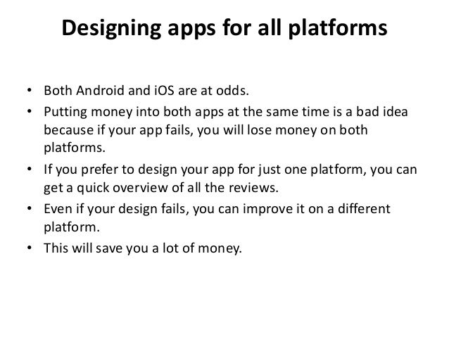 Designing apps for all platforms
• Both Android and iOS are at odds.
• Putting money into both apps at the same time is a bad idea
because if your app fails, you will lose money on both
platforms.
• If you prefer to design your app for just one platform, you can
get a quick overview of all the reviews.
• Even if your design fails, you can improve it on a different
platform.
• This will save you a lot of money.
 