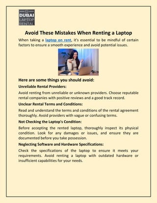 Avoid These Mistakes When Renting a Laptop
When taking a laptop on rent, it's essential to be mindful of certain
factors to ensure a smooth experience and avoid potential issues.
Here are some things you should avoid:
Unreliable Rental Providers:
Avoid renting from unreliable or unknown providers. Choose reputable
rental companies with positive reviews and a good track record.
Unclear Rental Terms and Conditions:
Read and understand the terms and conditions of the rental agreement
thoroughly. Avoid providers with vague or confusing terms.
Not Checking the Laptop's Condition:
Before accepting the rented laptop, thoroughly inspect its physical
condition. Look for any damages or issues, and ensure they are
documented before you take possession.
Neglecting Software and Hardware Specifications:
Check the specifications of the laptop to ensure it meets your
requirements. Avoid renting a laptop with outdated hardware or
insufficient capabilities for your needs.
 