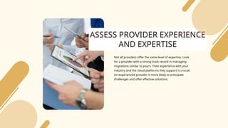 ASSESS PROVIDER EXPERIENCE
AND EXPERTISE
Not all providers offer the same level of expertise. Look
for a provider with a strong track record in managing
migrations similar to yours. Their experience with your
industry and the cloud platforms they support is crucial.
An experienced provider is more likely to anticipate
challenges and offer effective solutions.
 