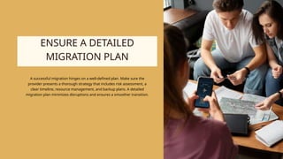 ENSURE A DETAILED
MIGRATION PLAN
A successful migration hinges on a well-defined plan. Make sure the
provider presents a thorough strategy that includes risk assessment, a
clear timeline, resource management, and backup plans. A detailed
migration plan minimizes disruptions and ensures a smoother transition.
 