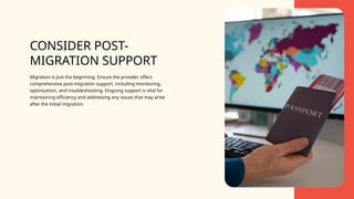 CONSIDER POST-
MIGRATION SUPPORT
Migration is just the beginning. Ensure the provider offers
comprehensive post-migration support, including monitoring,
optimization, and troubleshooting. Ongoing support is vital for
maintaining efficiency and addressing any issues that may arise
after the initial migration.
 