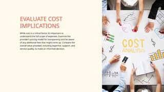 While cost is a critical factor, it’s important to
understand the full scope of expenses. Examine the
provider’s pricing model for transparency and be aware
of any additional fees that might come up. Compare the
overall value provided, including expertise, support, and
service quality, to make an informed decision.
EVALUATE COST
IMPLICATIONS
 