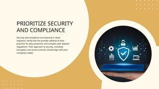 PRIORITIZE SECURITY
AND COMPLIANCE
Security and compliance are essential in cloud
migration. Verify that the provider adheres to best
practices for data protection and complies with relevant
regulations. Their approach to security, including
encryption and access controls, should align with your
company’s needs.
 