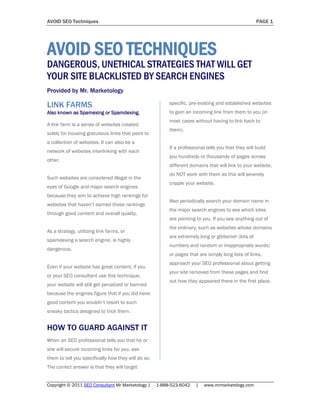 AVOID SEO Techniques                                                                                 PAGE 1




AVOID SEO TECHNIQUES
DANGEROUS, UNETHICAL STRATEGIES THAT WILL GET
YOUR SITE BLACKLISTED BY SEARCH ENGINES
Provided by Mr. Marketology

LINK FARMS                                                specific, pre-existing and established websites
Also known as Spamexing or Spamdexing.                    to gain an incoming link from them to you (in
                                                          most cases without having to link back to
A link farm is a series of websites created
                                                          them).
solely for housing gratuitous links that point to
a collection of websites. It can also be a
                                                          If a professional tells you that they will build
network of websites interlinking with each
                                                          you hundreds or thousands of pages across
other.
                                                          different domains that will link to your website,
                                                          do NOT work with them as this will severely
Such websites are considered illegal in the
                                                          cripple your website.
eyes of Google and major search engines
because they aim to achieve high rankings for
                                                          Also periodically search your domain name in
websites that haven’t earned those rankings
                                                          the major search engines to see which sites
through good content and overall quality.
                                                          are pointing to you. If you see anything out of
                                                          the ordinary, such as websites whose domains
As a strategy, utilizing link farms, or
                                                          are extremely long or gibberish (lots of
spamdexing a search engine, is highly
                                                          numbers and random or inappropriate words)
dangerous.
                                                          or pages that are simply long lists of links,
                                                          approach your SEO professional about getting
Even if your website has great content, if you
                                                          your site removed from these pages and find
or your SEO consultant use this technique,
                                                          out how they appeared there in the first place.
your website will still get penalized or banned
because the engines figure that if you did have
good content you wouldn’t resort to such
sneaky tactics designed to trick them.


HOW TO GUARD AGAINST IT
When an SEO professional tells you that he or
she will secure incoming links for you, ask
them to tell you specifically how they will do so.
The correct answer is that they will target


Copyright © 2011 SEO Consultant Mr Marketology |     1-888-523-6042    |   www.mrmarketology.com
 