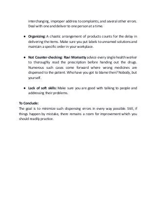 interchanging, improper address to complaints, and several other errors.
Deal with one and deliver to one person at a time.
● Organizing:​ A chaotic arrangement of products counts for the delay in
delivering the items. Make sure you put labels to unnamed solutions and
maintain a specific order in your workplace.
● Not Counter-checking: Ravi Morisetty ​advice every single health worker
to thoroughly read the prescription before handing out the drugs.
Numerous such cases come forward where wrong medicines are
dispensed to the patient. Who have you got to blame then? Nobody, but
yourself.
● Lack of soft skills: ​Make sure you are good with talking to people and
addressing their problems.
To Conclude:
The goal is to minimize such dispensing errors in every way possible. Still, if
things happen by mistake, there remains a room for improvement which you
should readily practice.
 