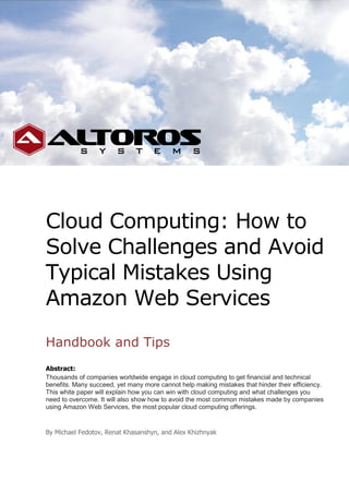 Cloud Computing: How to
Solve Challenges and Avoid
Typical Mistakes Using
Amazon Web Services
Handbook and Tips
Abstract:
Thousands of companies worldwide engage in cloud computing to get financial and technical
benefits. Many succeed, yet many more cannot help making mistakes that hinder their efficiency.
This white paper will explain how you can win with cloud computing and what challenges you
need to overcome. It will also show how to avoid the most common mistakes made by companies
using Amazon Web Services, the most popular cloud computing offerings.


By Michael Fedotov, Renat Khasanshyn, and Alex Khizhnyak
 