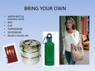 BRING YOUR OWN
• WATER BOTTLE
  (stainless steel)
• BAG
• CUP
• TUPPERWARE
• SILVERWEAR
• REUSE A GLASS JAR
 