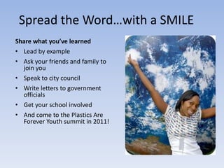 Spread the Word…with a SMILE
Share what you’ve learned
• Lead by example
• Ask your friends and family to
  join you
• Speak to city council
• Write letters to government
  officials
• Get your school involved
• And come to the Plastics Are
  Forever Youth summit in 2011!
 