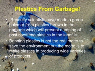 Plastics From Garbage!
• Recently scientists have made a green
  polymer from plastics thrown in the
  garbage which will prevent dumping of
  post consume plastics in the landfills.
• Banning plastics is not the real motto to
  save the environment but the motto is to
  make plastics in producing wide varieties
  of products.

5/26/2012                                     14
 