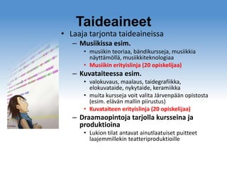 Taideaineet

• Laaja tarjonta taideaineissa
– Musiikissa esim.
• musiikin teoriaa, bändikursseja, musiikkia
näyttämöllä, musiikkiteknologiaa
• Musiikin erityislinja (20 opiskelijaa)

– Kuvataiteessa esim.
• valokuvaus, maalaus, taidegrafiikka,
elokuvataide, nykytaide, keramiikka
• muita kursseja voit valita Järvenpään opistosta
(esim. elävän mallin piirustus)
• Kuvataiteen erityislinja (20 opiskelijaa)

– Draamaopintoja tarjolla kursseina ja
produktioina
• Lukion tilat antavat ainutlaatuiset puitteet
laajemmillekin teatteriproduktioille

 
