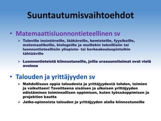 Suuntautumisvaihtoehdot
• Matemaattisluonnontieteellinen sv
 Tuleville insinööreille, lääkäreille, kemisteille, fyysikoille,
matemaatikoille, biologeille ja muillekin teknillisiin tai
luonnontieteellisiin yliopisto- tai korkeakouluopintoihin
tähtääville
 Luonnontieteistä kiinnostuneille, joilla urasuunnitelmat ovat vielä
avoinna

• Talouden ja yrittäjyyden sv
 Mahdollisuus oppia taloudesta ja yrittäjyydestä tehden, toimien
ja vaikuttaen! Tavoitteena sisäisen ja ulkoisen yrittäjyyden
edistäminen toiminnallisen oppimisen, kuten työssäoppimisen ja
projektien kautta
 Jatko-opinnoista talouden ja yrittäjyyden alalla kiinnostuneille

 