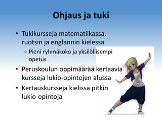 Ohjaus ja tuki
• Tukikursseja matematiikassa,
ruotsin ja englannin kielessä
– Pieni ryhmäkoko ja yksilöllisempi
opetus

• Peruskoulun oppimäärää kertaavia
kursseja lukio-opintojen alussa
• Kertauskursseja kielissä pitkin
lukio-opintoja

 