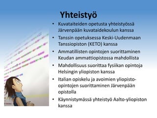 Yhteistyö
• Kuvataiteiden opetusta yhteistyössä
Järvenpään kuvataidekoulun kanssa
• Tanssin opetuksessa Keski-Uudenmaan
Tanssiopiston (KETO) kanssa
• Ammatillisten opintojen suorittaminen
Keudan ammattiopistossa mahdollista
• Mahdollisuus suorittaa fysiikan opintoja
Helsingin yliopiston kanssa
• Italian opiskelu ja avoimien yliopistoopintojen suorittaminen Järvenpään
opistolla
• Käynnistymässä yhteistyö Aalto-yliopiston
kanssa

 
