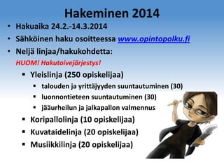 Hakeminen 2014
• Hakuaika 24.2.-14.3.2014
• Sähköinen haku osoitteessa www.opintopolku.fi
• Neljä linjaa/hakukohdetta:
HUOM! Hakutoivejärjestys!

 Yleislinja (250 opiskelijaa)
 talouden ja yrittäjyyden suuntautuminen (30)
 luonnontieteen suuntautuminen (30)
 jääurheilun ja jalkapallon valmennus

 Koripallolinja (10 opiskelijaa)
 Kuvataidelinja (20 opiskelijaa)
 Musiikkilinja (20 opiskelijaa)

 