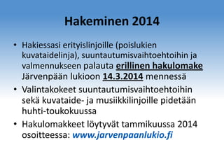 Hakeminen 2014
• Hakiessasi erityislinjoille (poislukien
kuvataidelinja), suuntautumisvaihtoehtoihin ja
valmennukseen palauta erillinen hakulomake

Järvenpään lukioon 14.3.2014 mennessä
• Valintakokeet suuntautumisvaihtoehtoihin
sekä kuvataide- ja musiikkilinjoille pidetään
huhti-toukokuussa
• Hakulomakkeet löytyvät tammikuussa 2014
osoitteessa: www.jarvenpaanlukio.fi

 