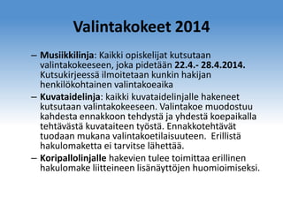 Valintakokeet 2014
– Musiikkilinja: Kaikki opiskelijat kutsutaan
valintakokeeseen, joka pidetään 22.4.- 28.4.2014.
Kutsukirjeessä ilmoitetaan kunkin hakijan
henkilökohtainen valintakoeaika
– Kuvataidelinja: kaikki kuvataidelinjalle hakeneet
kutsutaan valintakokeeseen. Valintakoe muodostuu
kahdesta ennakkoon tehdystä ja yhdestä koepaikalla
tehtävästä kuvataiteen työstä. Ennakkotehtävät
tuodaan mukana valintakoetilaisuuteen. Erillistä
hakulomaketta ei tarvitse lähettää.
– Koripallolinjalle hakevien tulee toimittaa erillinen
hakulomake liitteineen lisänäyttöjen huomioimiseksi.

 