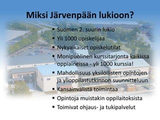 Miksi Järvenpään lukioon?









Suomen 2. suurin lukio
Yli 1000 opiskelijaa
Nykyaikaiset opiskelutilat
Monipuolinen kurssitarjonta kaikissa
oppiaineissa - yli 1000 kurssia!
Mahdollisuus yksilöllisten opintojen
ja ylioppilastutkinnon suunnitteluun
Kansainvälistä toimintaa
Opintoja muistakin oppilaitoksista
Toimivat ohjaus- ja tukipalvelut

 