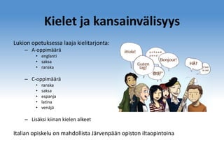 Kielet ja kansainvälisyys
Lukion opetuksessa laaja kielitarjonta:
– A-oppimäärä
• englanti
• saksa
• ranska

– C-oppimäärä
•
•
•
•
•

ranska
saksa
espanja
latina
venäjä

– Lisäksi kiinan kielen alkeet

Italian opiskelu on mahdollista Järvenpään opiston iltaopintoina

 