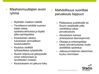 • Maahanmuuttajien avoin 
ryhmä 
– Myöhään maahan tulleille 
– Tavoitteena kehittää suomen 
kielen taitoa, 
opiskeluvalmiuksia ja löytää 
jatko-opintopaikka 
– Koulutuksen aikana 
tutustutaan ammatillisiin 
koulutusaloihin 
– Koulutus sisältää 
työharjoittelua työpaikoilla 
– Nuoret ohjautuvat jatkopolulle 
oman edistymisen ja 
tavoitteiden mukaan 
– Koulutukseen on jatkuva haku 
• Mahdollisuus suorittaa 
peruskoulu loppuun 
– Pääasiassa pudokkaille tai 
Duurin asiakkaille joilla 
vierähtänyt aikaa 
peruskoulusta 
– Aikuislukion kanssa 
yhteistyössä (teoriaopinnot) 
– Ohjaaja ja erityisopettaja 
tukee ryhmämuotoista mutta 
yksilöllistä opiskelua 
– Jatkosuunnitelmien tekeminen 
kuuluu toimintaan 
 