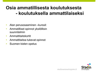 Osia ammatillisesta koulutuksesta 
- koulutuksella ammattilaiseksi 
• Alan perusosaaminen –kurssit 
• Ammatilliset opinnot yksilöllisin 
suunnitelmin 
• Ammattitaitokortit 
• Ammattitaitoa tukevat opinnot 
• Suomen kielen opetus 
 
